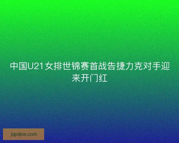 中国U21女排世锦赛首战告捷力克对手迎来开门红